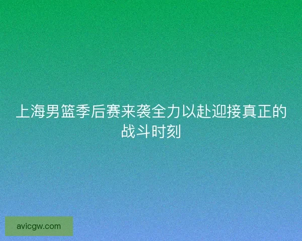 上海男篮季后赛来袭全力以赴迎接真正的战斗时刻