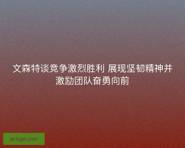 文森特谈竞争激烈胜利 展现坚韧精神并激励团队奋勇向前