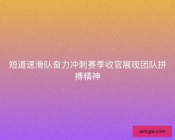 短道速滑队奋力冲刺赛季收官展现团队拼搏精神