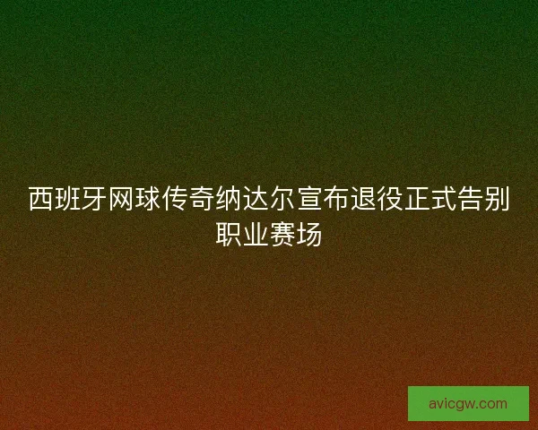 西班牙网球传奇纳达尔宣布退役正式告别职业赛场
