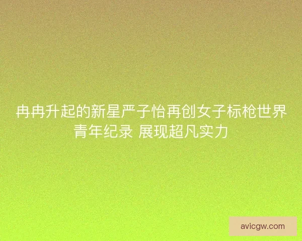 冉冉升起的新星严子怡再创女子标枪世界青年纪录 展现超凡实力