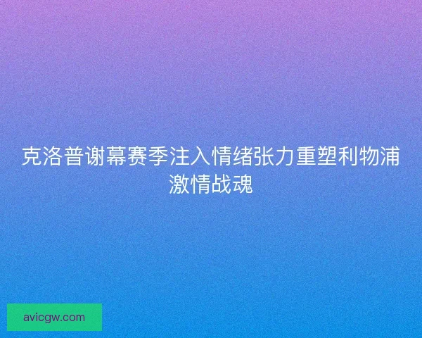 克洛普谢幕赛季注入情绪张力重塑利物浦激情战魂