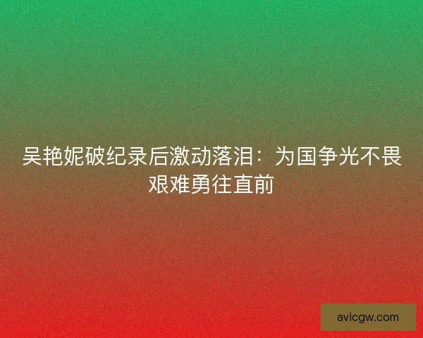 吴艳妮破纪录后激动落泪：为国争光不畏艰难勇往直前