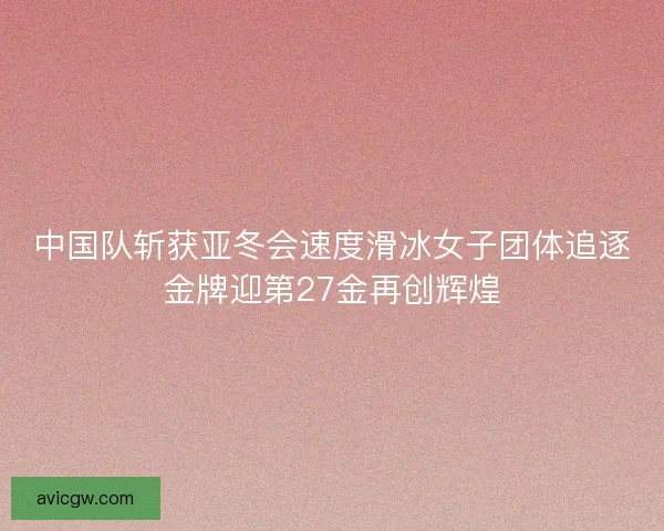 中国队斩获亚冬会速度滑冰女子团体追逐金牌迎第27金再创辉煌