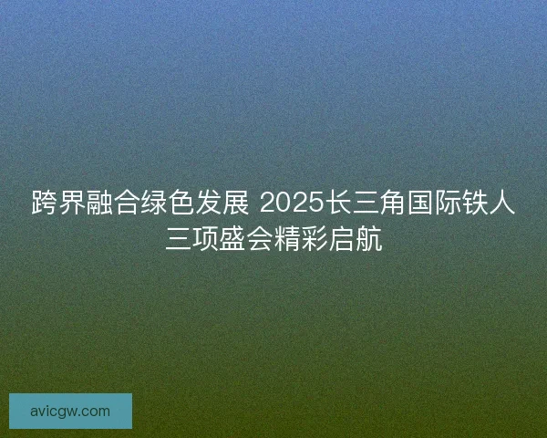 跨界融合绿色发展 2025长三角国际铁人三项盛会精彩启航 跨界融合绿色发展 2025长三角国际铁人三项盛会精彩启航