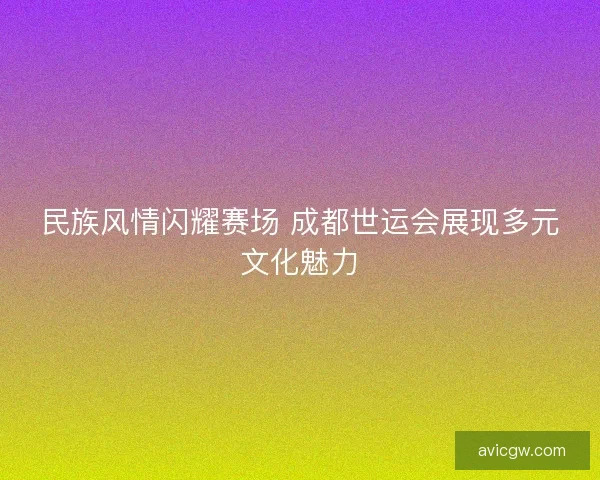 民族风情闪耀赛场 成都世运会展现多元文化魅力 民族风情闪耀赛场 成都世运会展现多元文化魅力