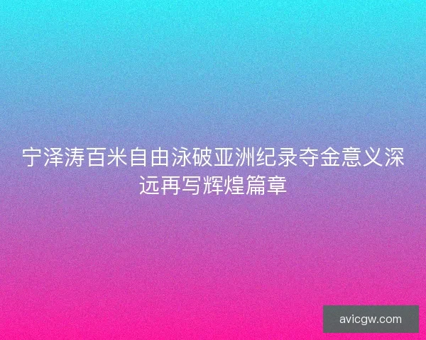 宁泽涛百米自由泳破亚洲纪录夺金意义深远再写辉煌篇章