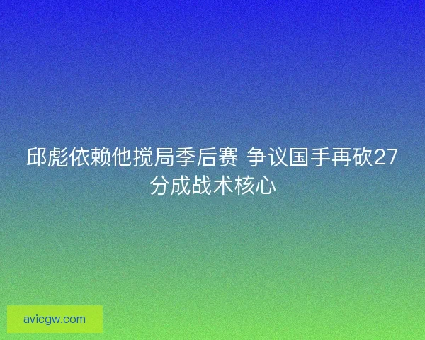邱彪依赖他搅局季后赛 争议国手再砍27分成战术核心