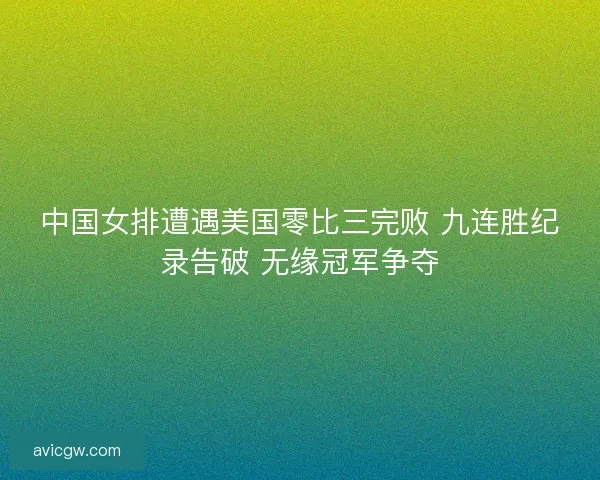中国女排遭遇美国零比三完败 九连胜纪录告破 无缘冠军争夺