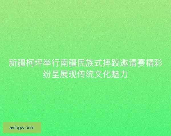 新疆柯坪举行南疆民族式摔跤邀请赛精彩纷呈展现传统文化魅力