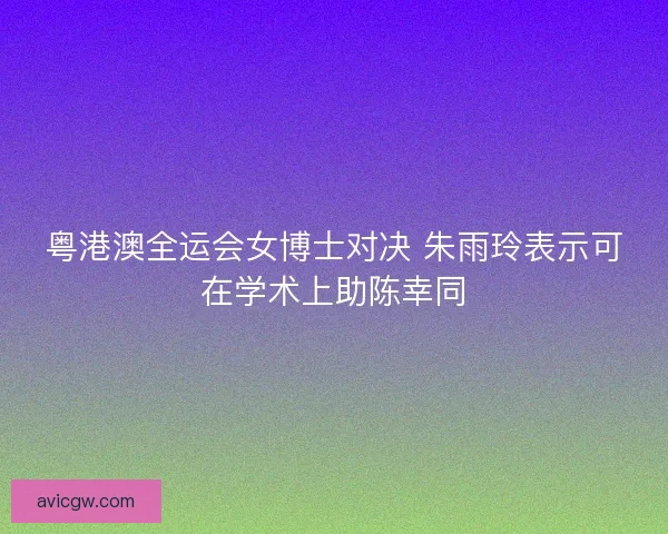 粤港澳全运会女博士对决 朱雨玲表示可在学术上助陈幸同