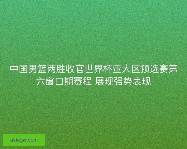 中国男篮两胜收官世界杯亚大区预选赛第六窗口期赛程 展现强势表现 中国男篮两胜收官世界杯亚大区预选赛第六窗口期赛程 展现强势表现