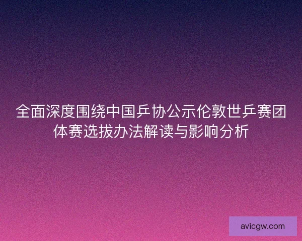 全面深度围绕中国乒协公示伦敦世乒赛团体赛选拔办法解读与影响分析 全面深度围绕中国乒协公示伦敦世乒赛团体赛选拔办法解读与影响分析